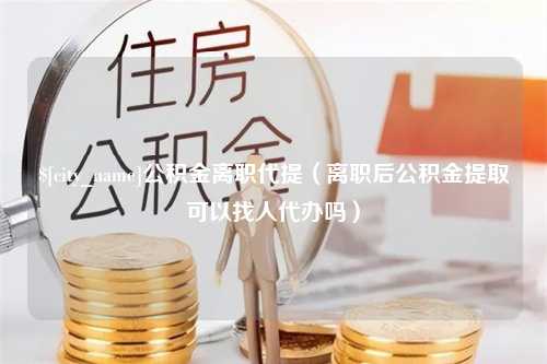 茌平公积金离职代提（离职后公积金提取可以找人代办吗）