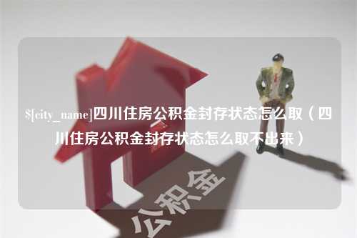 茌平四川住房公积金封存状态怎么取（四川住房公积金封存状态怎么取不出来）