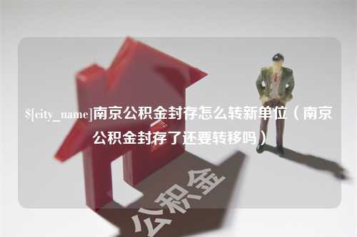 茌平南京公积金封存怎么转新单位（南京公积金封存了还要转移吗）